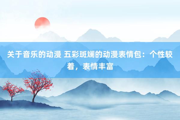 关于音乐的动漫 五彩斑斓的动漫表情包：个性较着，表情丰富
