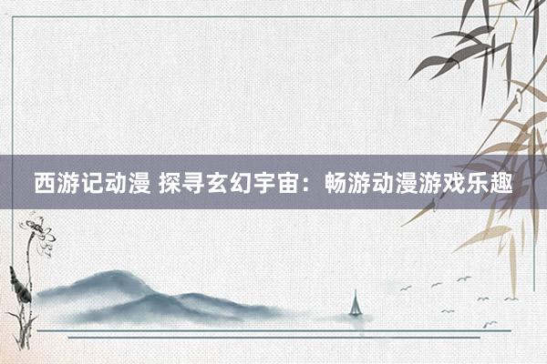 西游记动漫 探寻玄幻宇宙：畅游动漫游戏乐趣