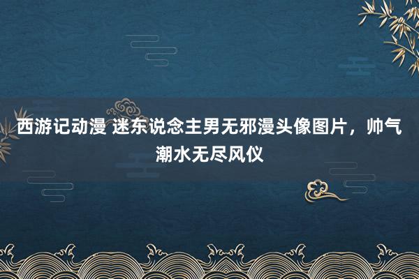 西游记动漫 迷东说念主男无邪漫头像图片，帅气潮水无尽风仪