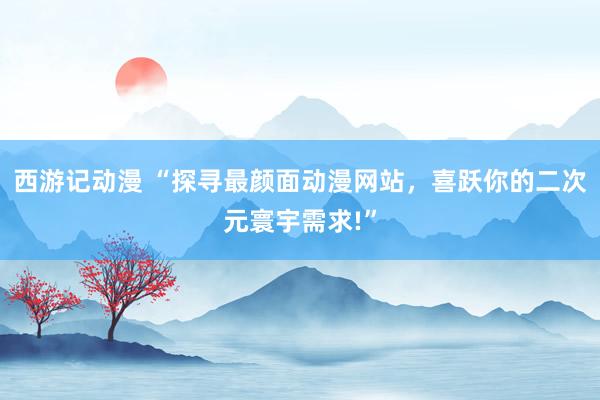 西游记动漫 “探寻最颜面动漫网站，喜跃你的二次元寰宇需求!”