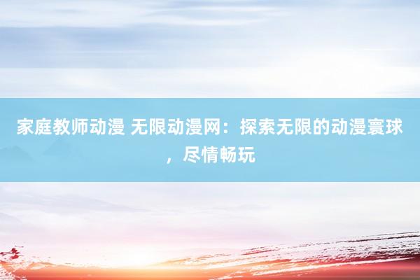 家庭教师动漫 无限动漫网：探索无限的动漫寰球，尽情畅玩