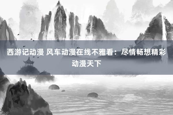 西游记动漫 风车动漫在线不雅看：尽情畅想精彩动漫天下