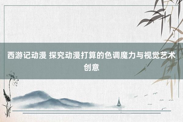 西游记动漫 探究动漫打算的色调魔力与视觉艺术创意