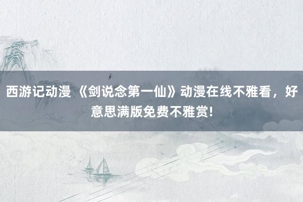 西游记动漫 《剑说念第一仙》动漫在线不雅看，好意思满版免费不雅赏!
