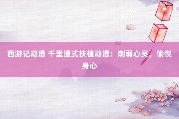 西游记动漫 千里浸式扶植动漫：削弱心灵，愉悦身心