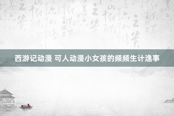 西游记动漫 可人动漫小女孩的频频生计逸事
