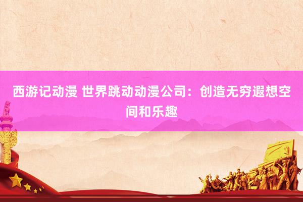 西游记动漫 世界跳动动漫公司：创造无穷遐想空间和乐趣