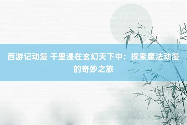 西游记动漫 千里浸在玄幻天下中：探索魔法动漫的奇妙之旅