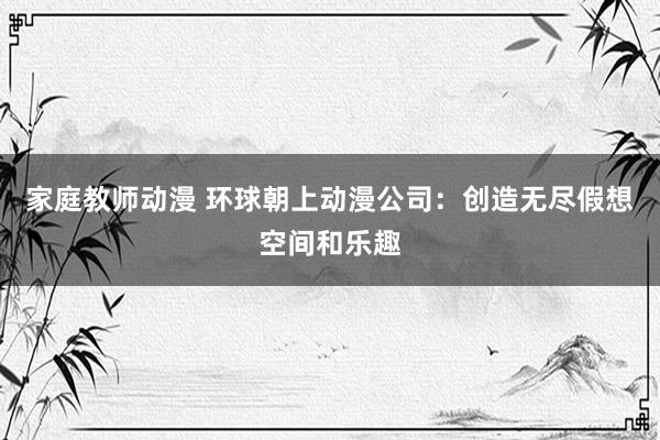 家庭教师动漫 环球朝上动漫公司：创造无尽假想空间和乐趣