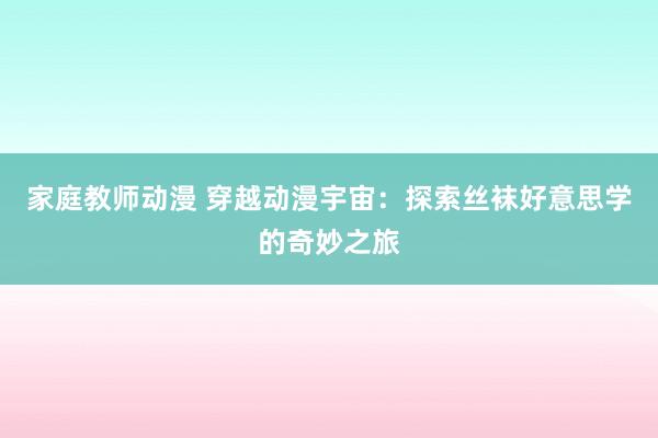 家庭教师动漫 穿越动漫宇宙：探索丝袜好意思学的奇妙之旅