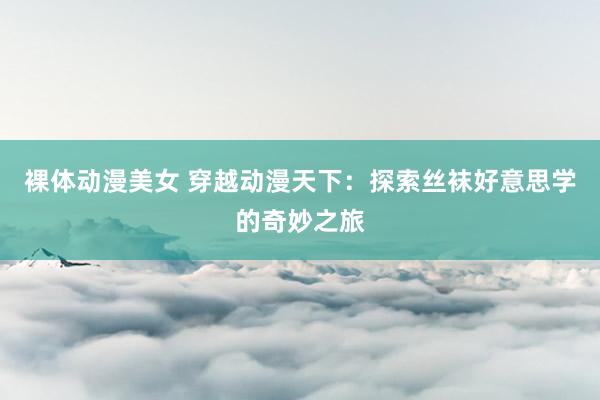 裸体动漫美女 穿越动漫天下：探索丝袜好意思学的奇妙之旅