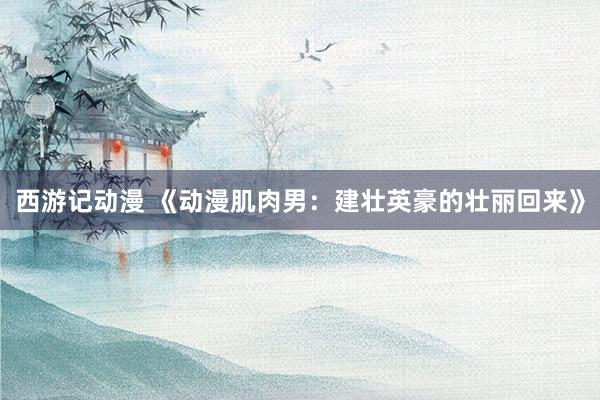 西游记动漫 《动漫肌肉男：建壮英豪的壮丽回来》