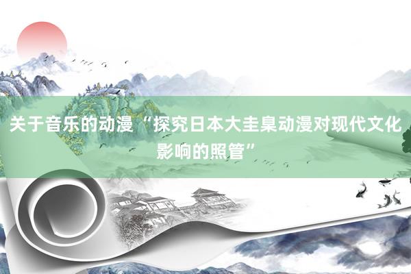 关于音乐的动漫 “探究日本大圭臬动漫对现代文化影响的照管”