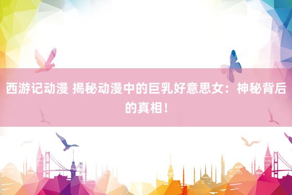 西游记动漫 揭秘动漫中的巨乳好意思女：神秘背后的真相！