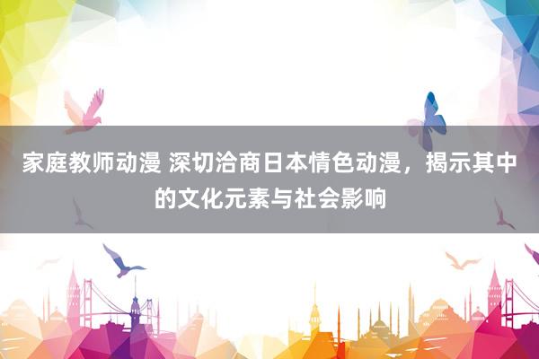 家庭教师动漫 深切洽商日本情色动漫，揭示其中的文化元素与社会影响