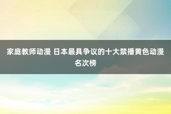家庭教师动漫 日本最具争议的十大禁播黄色动漫名次榜