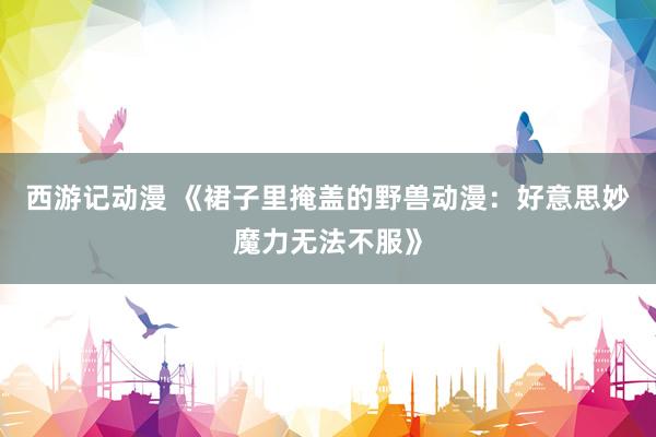 西游记动漫 《裙子里掩盖的野兽动漫：好意思妙魔力无法不服》
