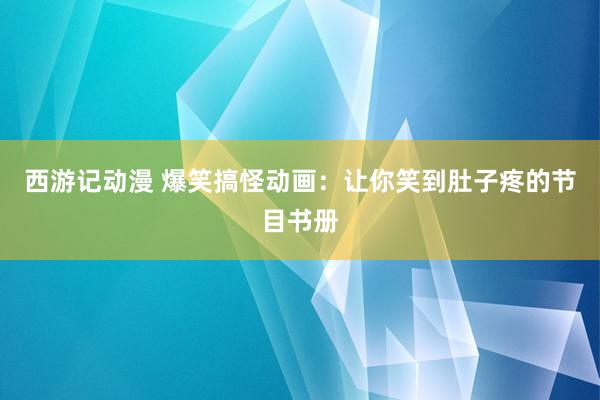 西游记动漫 爆笑搞怪动画：让你笑到肚子疼的节目书册
