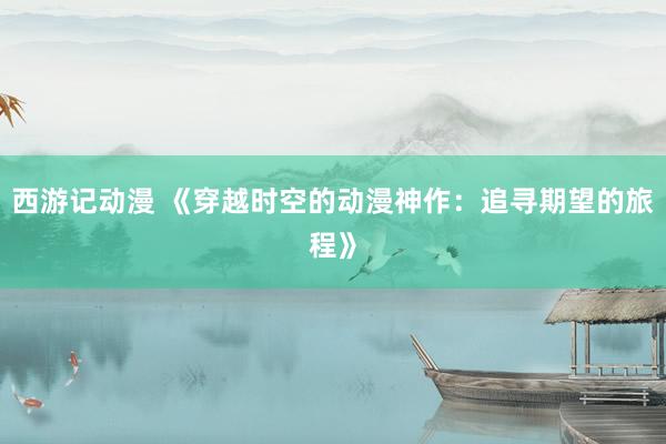 西游记动漫 《穿越时空的动漫神作：追寻期望的旅程》