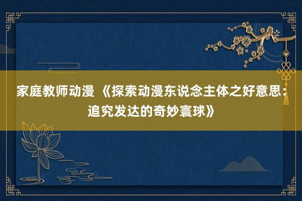 家庭教师动漫 《探索动漫东说念主体之好意思：追究发达的奇妙寰球》