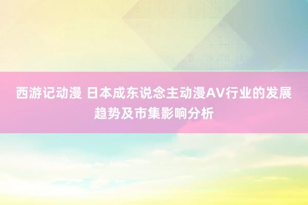 西游记动漫 日本成东说念主动漫AV行业的发展趋势及市集影响分析