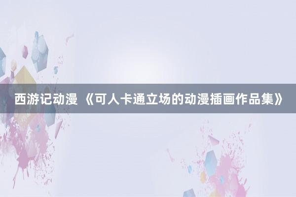 西游记动漫 《可人卡通立场的动漫插画作品集》