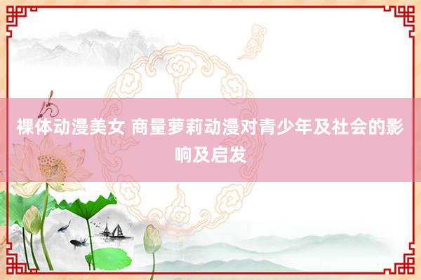 裸体动漫美女 商量萝莉动漫对青少年及社会的影响及启发