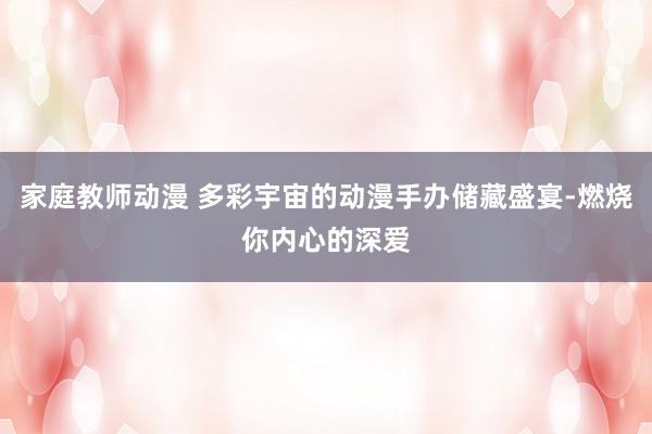 家庭教师动漫 多彩宇宙的动漫手办储藏盛宴-燃烧你内心的深爱