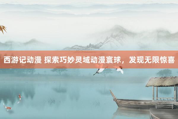 西游记动漫 探索巧妙灵域动漫寰球，发现无限惊喜