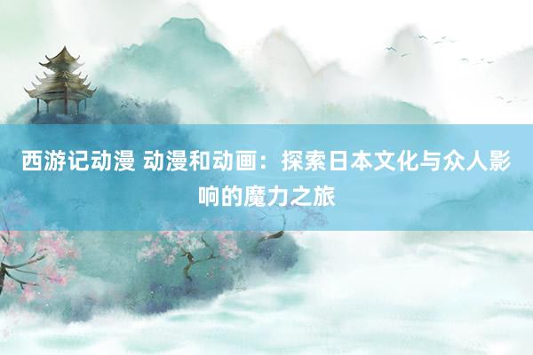 西游记动漫 动漫和动画：探索日本文化与众人影响的魔力之旅