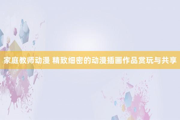 家庭教师动漫 精致细密的动漫插画作品赏玩与共享