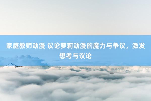 家庭教师动漫 议论萝莉动漫的魔力与争议，激发想考与议论