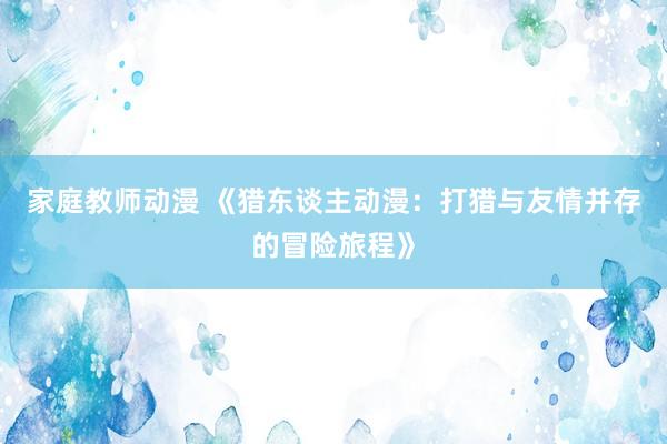 家庭教师动漫 《猎东谈主动漫：打猎与友情并存的冒险旅程》