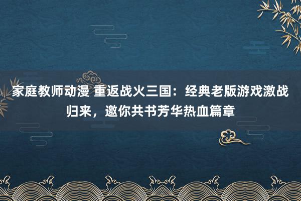 家庭教师动漫 重返战火三国：经典老版游戏激战归来，邀你共书芳华热血篇章