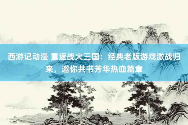 西游记动漫 重返战火三国：经典老版游戏激战归来，邀你共书芳华热血篇章