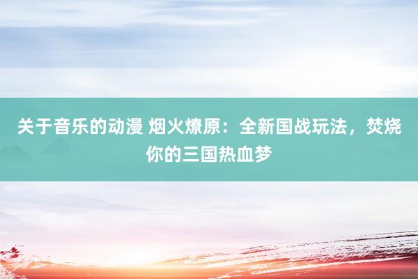 关于音乐的动漫 烟火燎原：全新国战玩法，焚烧你的三国热血梦