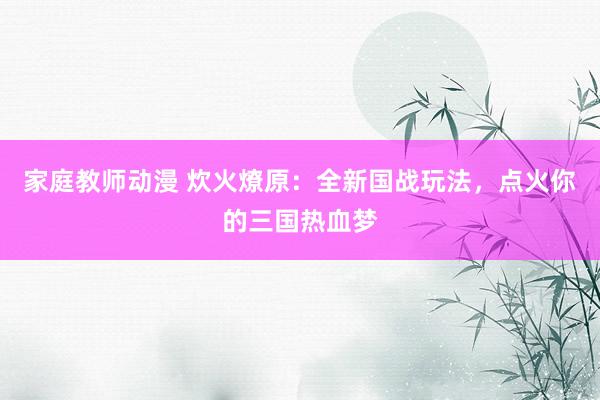 家庭教师动漫 炊火燎原：全新国战玩法，点火你的三国热血梦