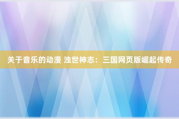 关于音乐的动漫 浊世神志：三国网页版崛起传奇