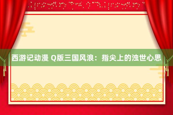 西游记动漫 Q版三国风浪：指尖上的浊世心思