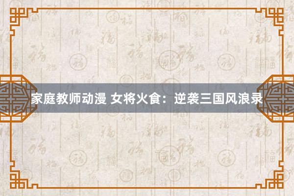 家庭教师动漫 女将火食：逆袭三国风浪录
