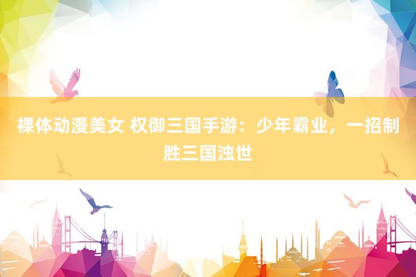 裸体动漫美女 权御三国手游：少年霸业，一招制胜三国浊世