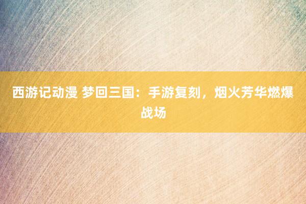 西游记动漫 梦回三国：手游复刻，烟火芳华燃爆战场