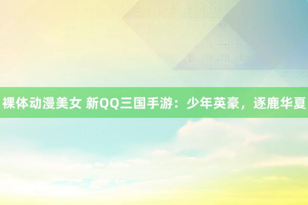 裸体动漫美女 新QQ三国手游：少年英豪，逐鹿华夏