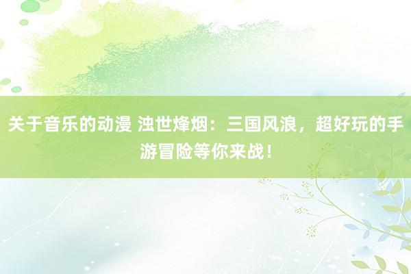 关于音乐的动漫 浊世烽烟：三国风浪，超好玩的手游冒险等你来战！