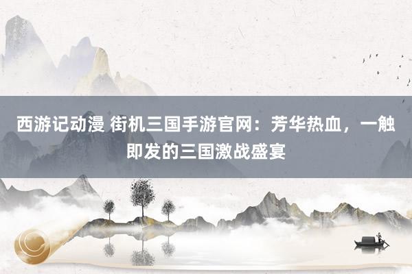 西游记动漫 街机三国手游官网：芳华热血，一触即发的三国激战盛宴