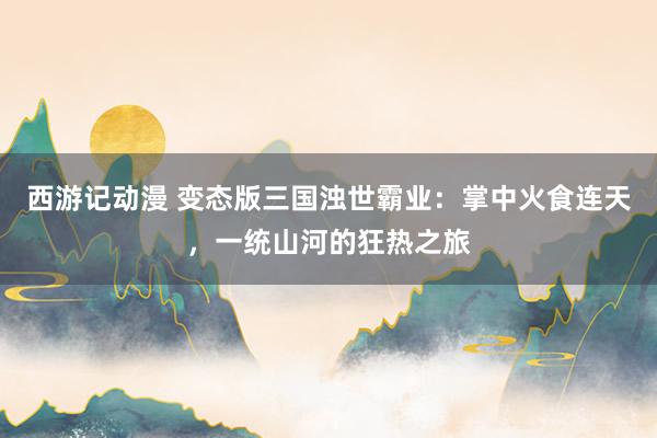 西游记动漫 变态版三国浊世霸业：掌中火食连天，一统山河的狂热之旅