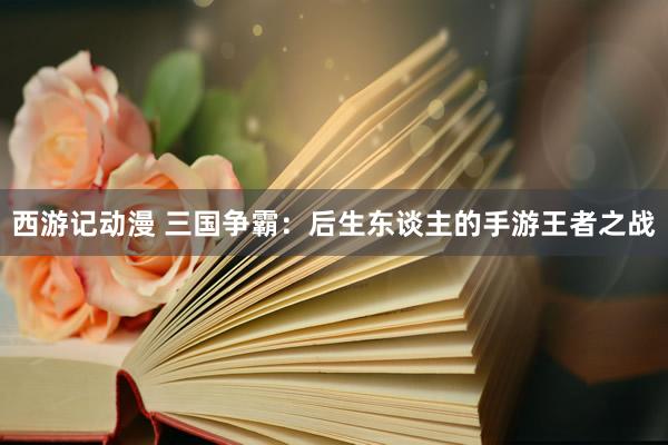 西游记动漫 三国争霸：后生东谈主的手游王者之战