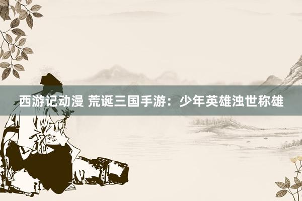 西游记动漫 荒诞三国手游：少年英雄浊世称雄