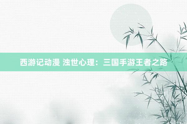 西游记动漫 浊世心理：三国手游王者之路