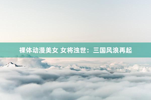 裸体动漫美女 女将浊世：三国风浪再起